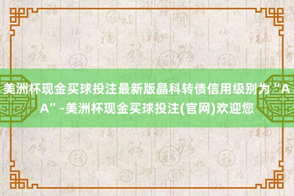 美洲杯现金买球投注最新版晶科转债信用级别为“AA”-美洲杯现金买球投注(官网)欢迎您