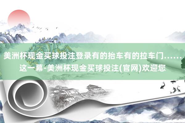 美洲杯现金买球投注登录有的抬车有的拉车门……这一幕-美洲杯现金买球投注(官网)欢迎您