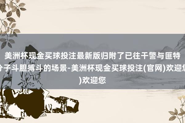 美洲杯现金买球投注最新版归附了已往干警与匪特分子斗胆搏斗的场景-美洲杯现金买球投注(官网)欢迎您