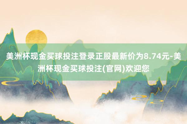 美洲杯现金买球投注登录正股最新价为8.74元-美洲杯现金买球投注(官网)欢迎您