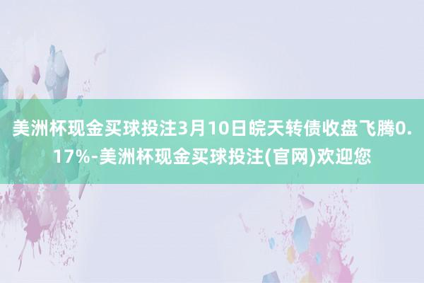 美洲杯现金买球投注3月10日皖天转债收盘飞腾0.17%-美洲杯现金买球投注(官网)欢迎您