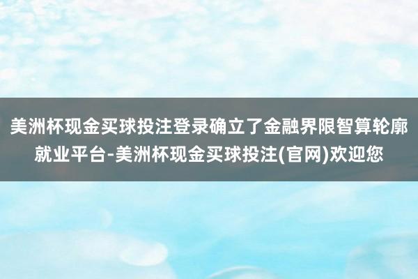 美洲杯现金买球投注登录确立了金融界限智算轮廓就业平台-美洲杯现金买球投注(官网)欢迎您
