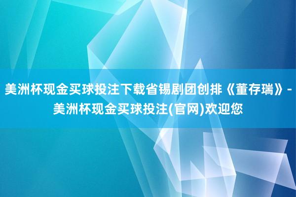 美洲杯现金买球投注下载省锡剧团创排《董存瑞》-美洲杯现金买球投注(官网)欢迎您