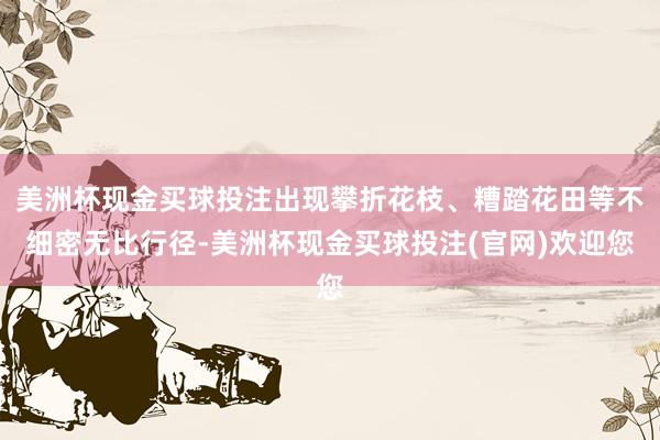 美洲杯现金买球投注出现攀折花枝、糟踏花田等不细密无比行径-美洲杯现金买球投注(官网)欢迎您
