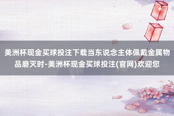美洲杯现金买球投注下载当东说念主体佩戴金属物品磨灭时-美洲杯现金买球投注(官网)欢迎您