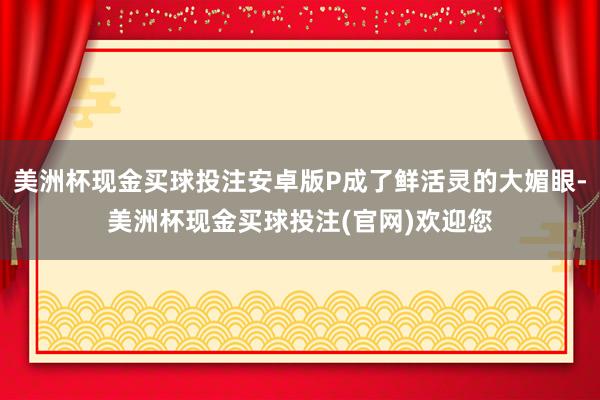 美洲杯现金买球投注安卓版P成了鲜活灵的大媚眼-美洲杯现金买球投注(官网)欢迎您