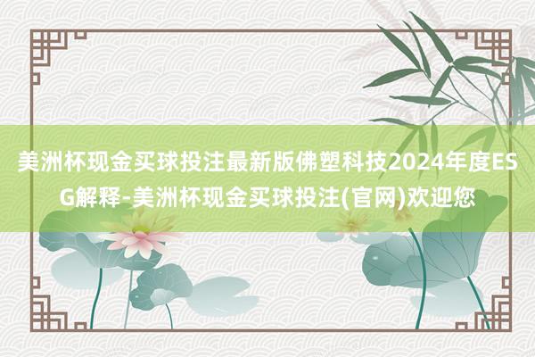 美洲杯现金买球投注最新版佛塑科技2024年度ESG解释-美洲杯现金买球投注(官网)欢迎您