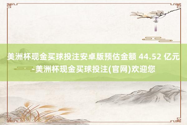 美洲杯现金买球投注安卓版预估金额 44.52 亿元-美洲杯现金买球投注(官网)欢迎您