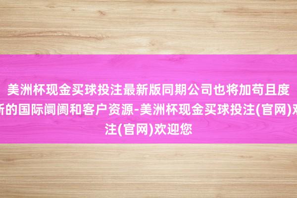 美洲杯现金买球投注最新版同期公司也将加苟且度设置新的国际阛阓和客户资源-美洲杯现金买球投注(官网)欢迎您