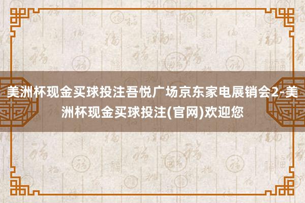美洲杯现金买球投注吾悦广场京东家电展销会2-美洲杯现金买球投注(官网)欢迎您