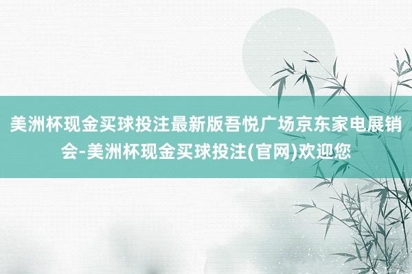 美洲杯现金买球投注最新版吾悦广场京东家电展销会-美洲杯现金买球投注(官网)欢迎您