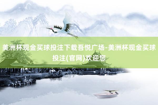 美洲杯现金买球投注下载吾悦广场-美洲杯现金买球投注(官网)欢迎您