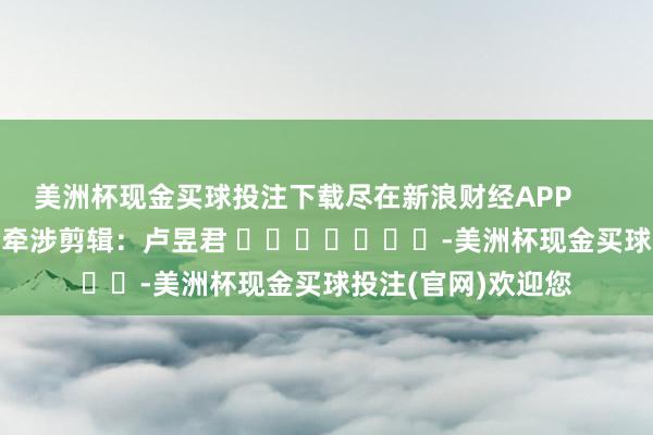 美洲杯现金买球投注下载尽在新浪财经APP            						牵涉剪辑：卢昱君 							-美洲杯现金买球投注(官网)欢迎您