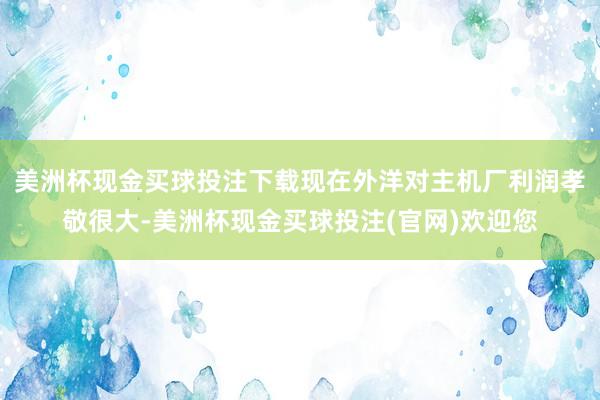 美洲杯现金买球投注下载现在外洋对主机厂利润孝敬很大-美洲杯现金买球投注(官网)欢迎您