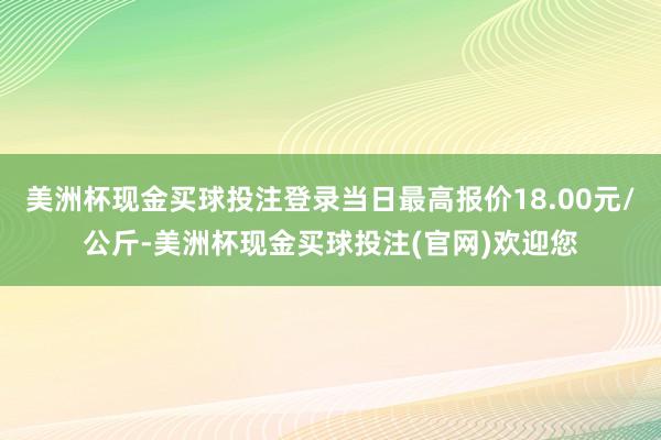 美洲杯现金买球投注登录当日最高报价18.00元/公斤-美洲杯现金买球投注(官网)欢迎您