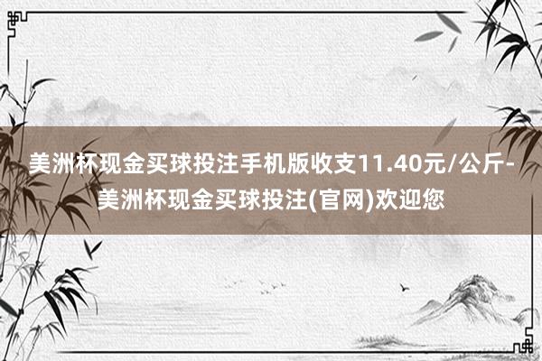 美洲杯现金买球投注手机版收支11.40元/公斤-美洲杯现金买球投注(官网)欢迎您