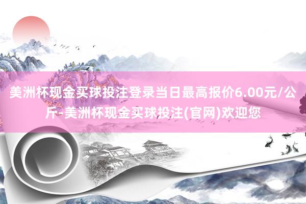 美洲杯现金买球投注登录当日最高报价6.00元/公斤-美洲杯现金买球投注(官网)欢迎您
