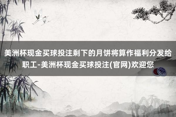 美洲杯现金买球投注剩下的月饼将算作福利分发给职工-美洲杯现金买球投注(官网)欢迎您