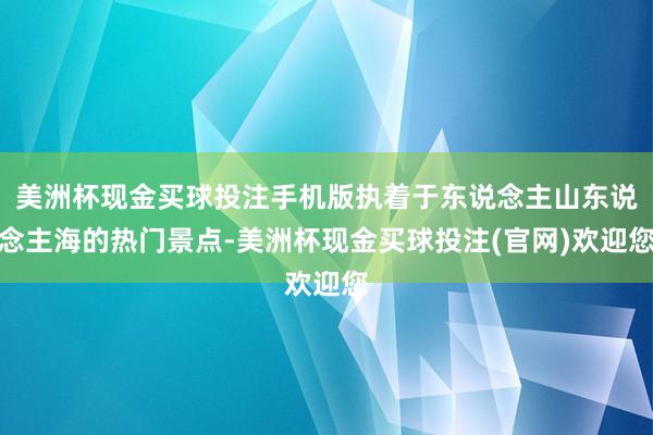 美洲杯现金买球投注手机版执着于东说念主山东说念主海的热门景点-美洲杯现金买球投注(官网)欢迎您