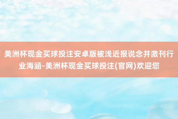 美洲杯现金买球投注安卓版被浅近报说念并激刊行业海涵-美洲杯现金买球投注(官网)欢迎您