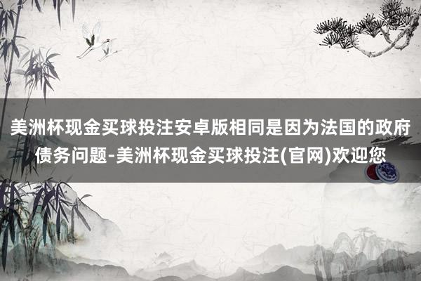 美洲杯现金买球投注安卓版相同是因为法国的政府债务问题-美洲杯现金买球投注(官网)欢迎您