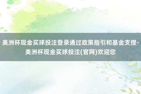 美洲杯现金买球投注登录通过政策指引和基金支捏-美洲杯现金买球投注(官网)欢迎您