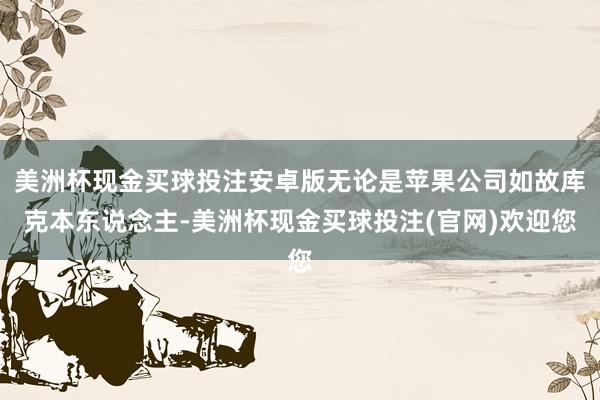 美洲杯现金买球投注安卓版无论是苹果公司如故库克本东说念主-美洲杯现金买球投注(官网)欢迎您