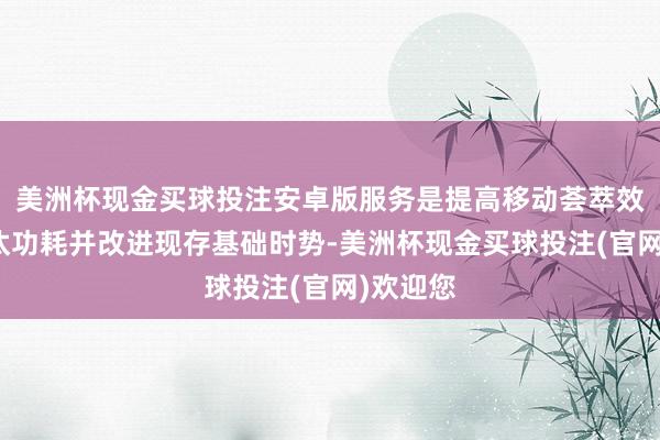 美洲杯现金买球投注安卓版服务是提高移动荟萃效果、镌汰功耗并改进现存基础时势-美洲杯现金买球投注(官网)欢迎您