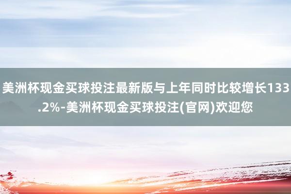 美洲杯现金买球投注最新版与上年同时比较增长133.2%-美洲杯现金买球投注(官网)欢迎您