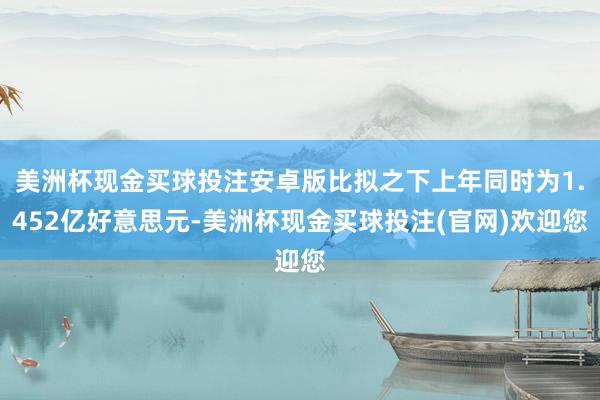 美洲杯现金买球投注安卓版比拟之下上年同时为1.452亿好意思元-美洲杯现金买球投注(官网)欢迎您