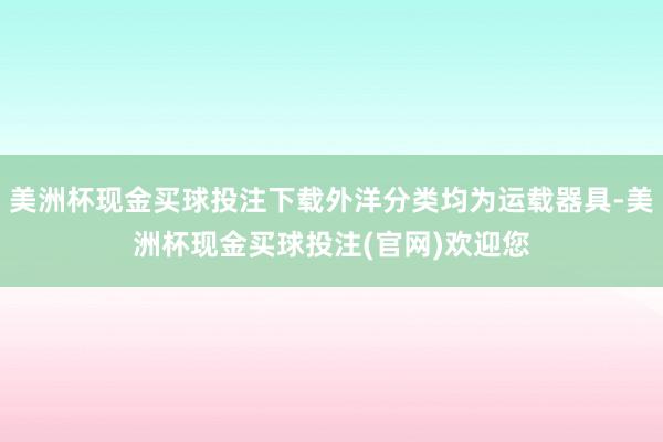 美洲杯现金买球投注下载外洋分类均为运载器具-美洲杯现金买球投注(官网)欢迎您