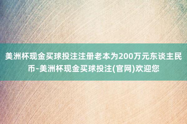 美洲杯现金买球投注注册老本为200万元东谈主民币-美洲杯现金买球投注(官网)欢迎您
