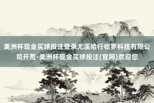 美洲杯现金买球投注登录尤溪哈行收罗科技有限公司开荒-美洲杯现金买球投注(官网)欢迎您