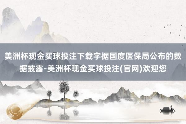 美洲杯现金买球投注下载字据国度医保局公布的数据披露-美洲杯现金买球投注(官网)欢迎您