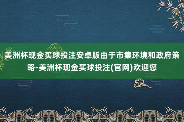 美洲杯现金买球投注安卓版由于市集环境和政府策略-美洲杯现金买球投注(官网)欢迎您