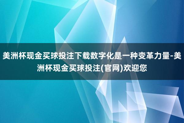 美洲杯现金买球投注下载数字化是一种变革力量-美洲杯现金买球投注(官网)欢迎您