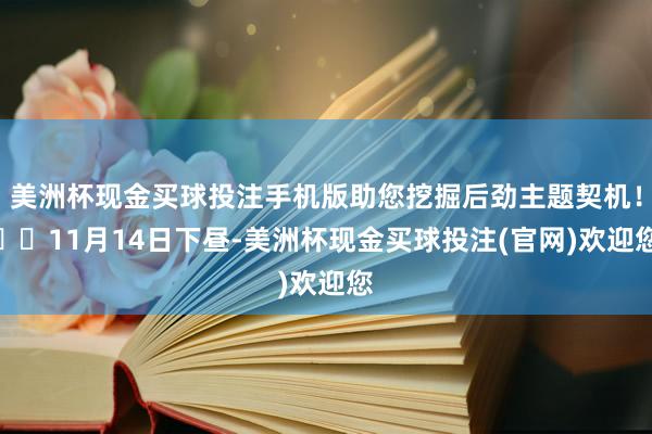 美洲杯现金买球投注手机版助您挖掘后劲主题契机！		11月14日下昼-美洲杯现金买球投注(官网)欢迎您