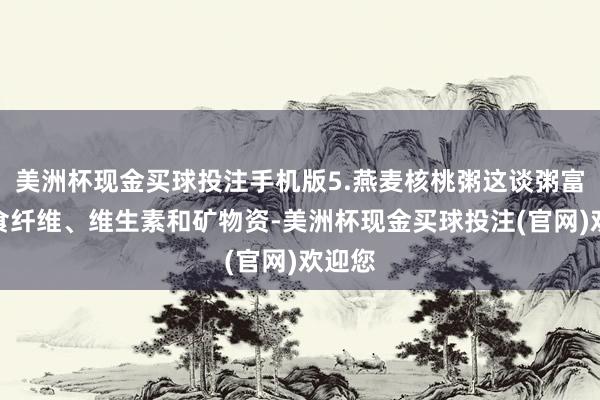 美洲杯现金买球投注手机版5.燕麦核桃粥这谈粥富含膳食纤维、维生素和矿物资-美洲杯现金买球投注(官网)欢迎您