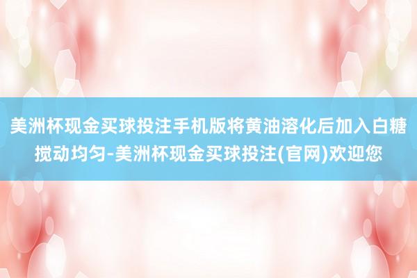 美洲杯现金买球投注手机版将黄油溶化后加入白糖搅动均匀-美洲杯现金买球投注(官网)欢迎您