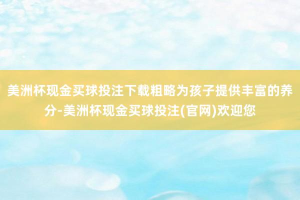 美洲杯现金买球投注下载粗略为孩子提供丰富的养分-美洲杯现金买球投注(官网)欢迎您