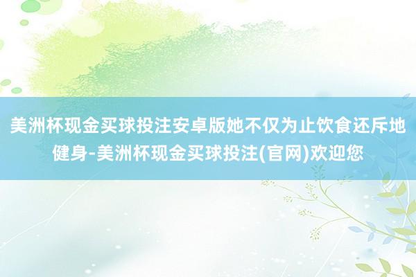 美洲杯现金买球投注安卓版她不仅为止饮食还斥地健身-美洲杯现金买球投注(官网)欢迎您