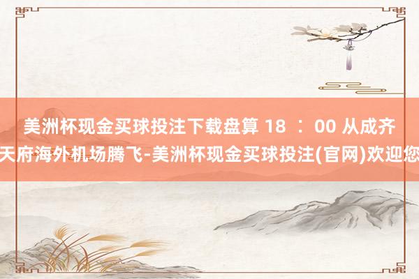 美洲杯现金买球投注下载盘算 18 ∶ 00 从成齐天府海外机场腾飞-美洲杯现金买球投注(官网)欢迎您