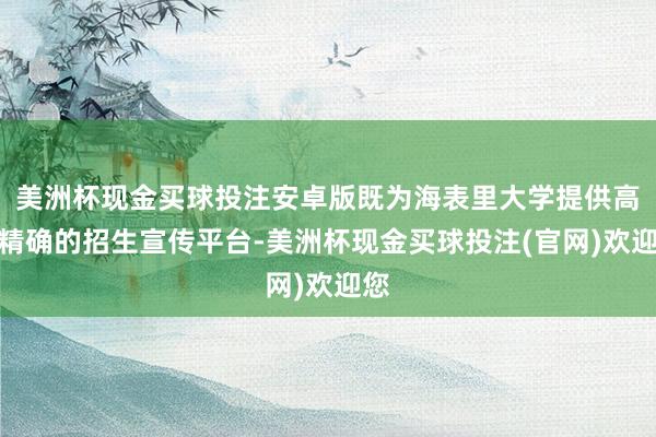 美洲杯现金买球投注安卓版既为海表里大学提供高效精确的招生宣传平台-美洲杯现金买球投注(官网)欢迎您