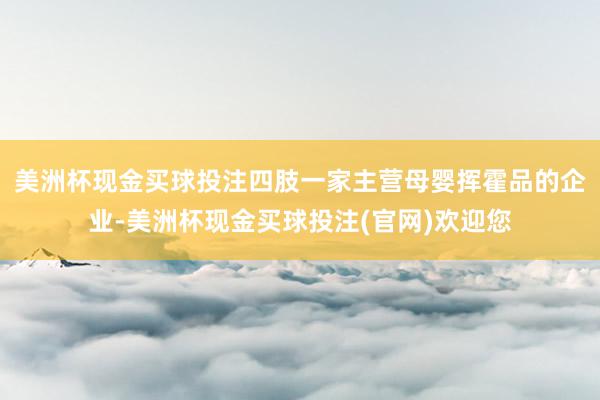 美洲杯现金买球投注四肢一家主营母婴挥霍品的企业-美洲杯现金买球投注(官网)欢迎您