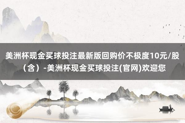 美洲杯现金买球投注最新版回购价不极度10元/股（含）-美洲杯现金买球投注(官网)欢迎您