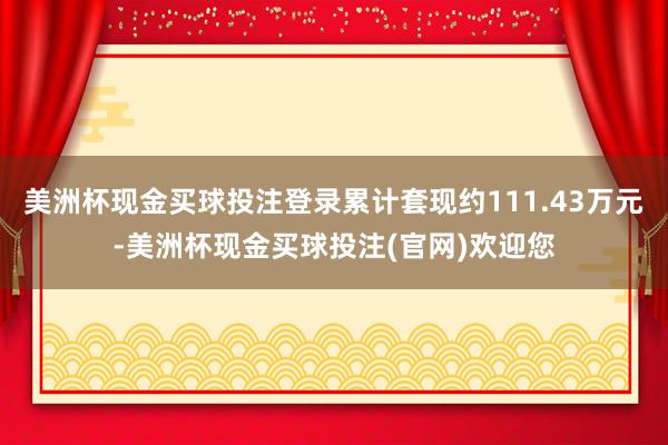 美洲杯现金买球投注登录累计套现约111.43万元-美洲杯现金买球投注(官网)欢迎您
