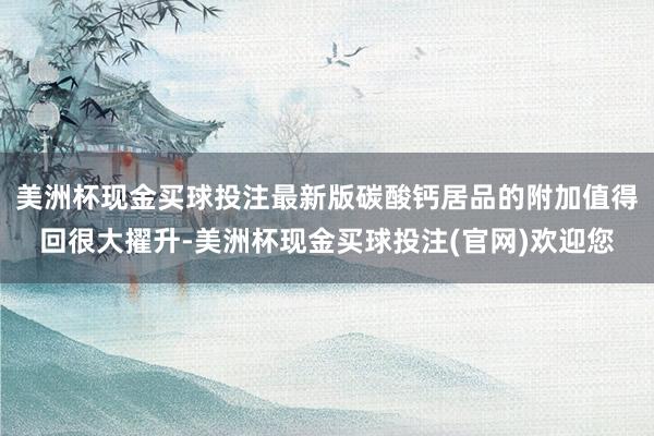 美洲杯现金买球投注最新版碳酸钙居品的附加值得回很大擢升-美洲杯现金买球投注(官网)欢迎您