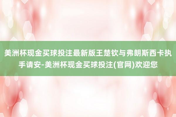 美洲杯现金买球投注最新版王楚钦与弗朗斯西卡执手请安-美洲杯现金买球投注(官网)欢迎您