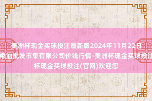 美洲杯现金买球投注最新版2024年11月22日青海西宁仁杰粮油批发市集有限公司价钱行情-美洲杯现金买球投注(官网)欢迎您