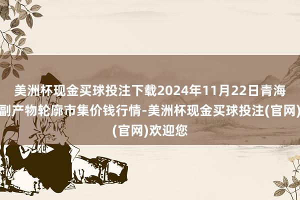 美洲杯现金买球投注下载2024年11月22日青海东部农副产物轮廓市集价钱行情-美洲杯现金买球投注(官网)欢迎您